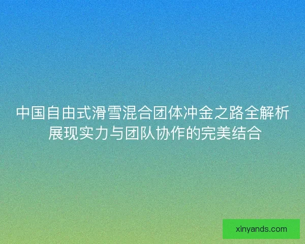 中国自由式滑雪混合团体冲金之路全解析 展现实力与团队协作的完美结合