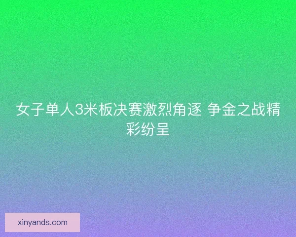 女子单人3米板决赛激烈角逐 争金之战精彩纷呈
