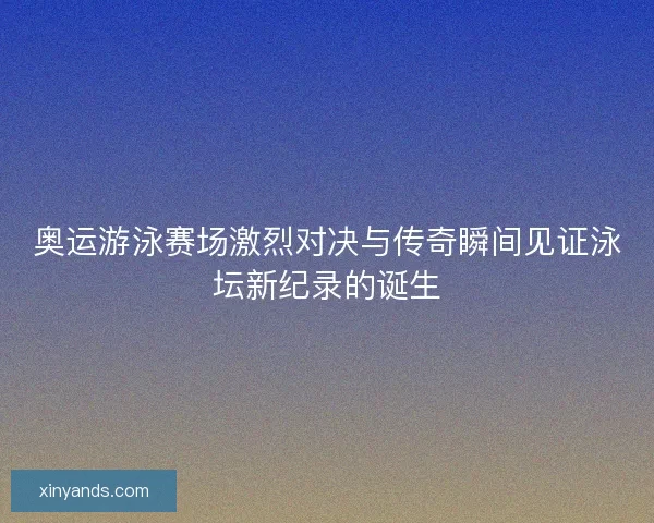 奥运游泳赛场激烈对决与传奇瞬间见证泳坛新纪录的诞生