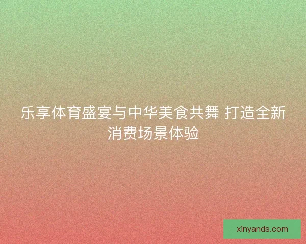 乐享体育盛宴与中华美食共舞 打造全新消费场景体验
