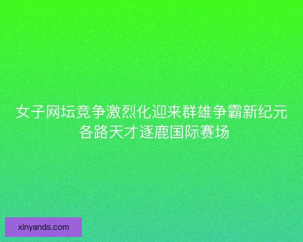 女子网坛竞争激烈化迎来群雄争霸新纪元 各路天才逐鹿国际赛场