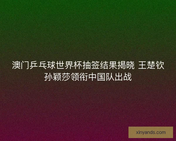 澳门乒乓球世界杯抽签结果揭晓 王楚钦孙颖莎领衔中国队出战