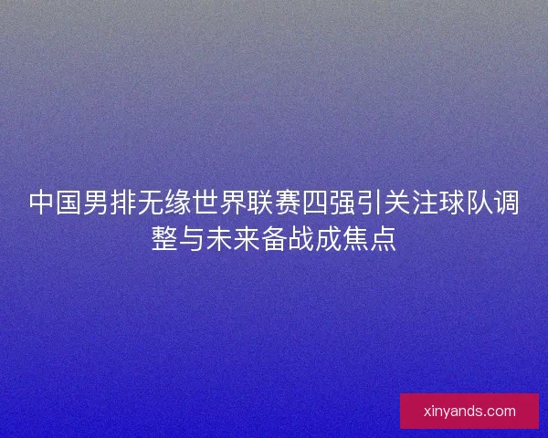 中国男排无缘世界联赛四强引关注球队调整与未来备战成焦点